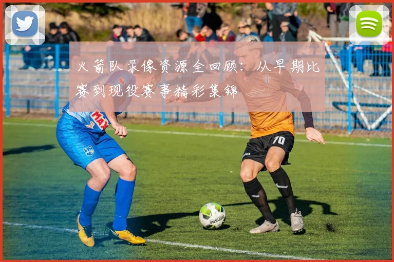 火箭队录像资源全回顾：从早期比赛到现役赛事精彩集锦