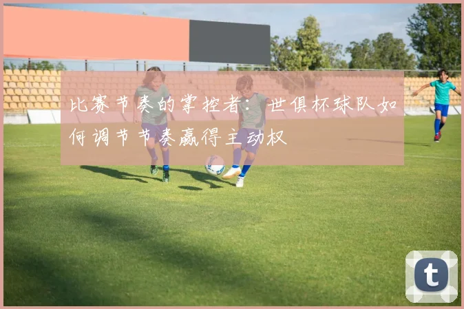 比赛节奏的掌控者：世俱杯球队如何调节节奏赢得主动权