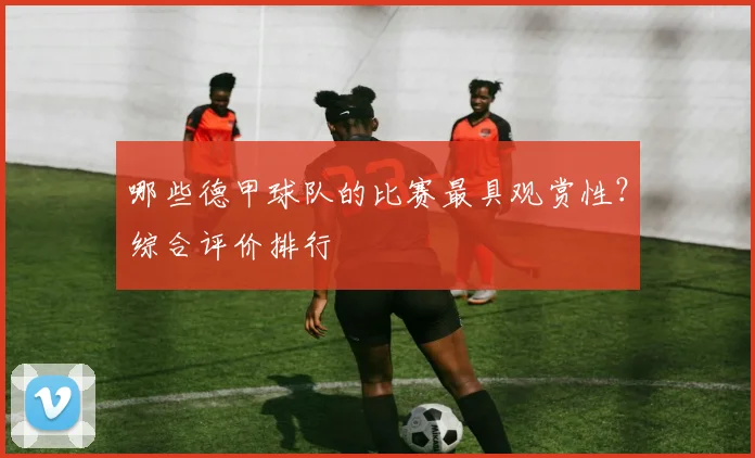 哪些德甲球队的比赛最具观赏性？综合评价排行