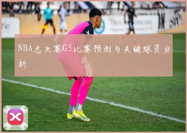 NBA总决赛G5比赛预测与关键球员分析